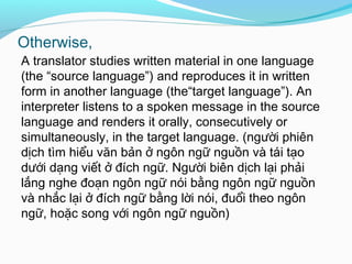 Otherwise,
A translator studies written material in one language
(the “source language”) and reproduces it in written
form in another language (the“target language”). An
interpreter listens to a spoken message in the source
language and renders it orally, consecutively or
simultaneously, in the target language. (người phiên
dịch tìm hiểu văn bản ở ngôn ngữ nguồn và tái tạo
dưới dạng viết ở đích ngữ. Người biên dịch lại phải
lắng nghe đoạn ngôn ngữ nói bằng ngôn ngữ nguồn
và nhắc lại ở đích ngữ bằng lời nói, đuổi theo ngôn
ngữ, hoặc song với ngôn ngữ nguồn)
 