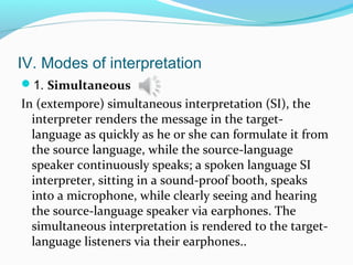 IV. Modes of interpretation
1. Simultaneous
In (extempore) simultaneous interpretation (SI), the
interpreter renders the message in the target-
language as quickly as he or she can formulate it from
the source language, while the source-language
speaker continuously speaks; a spoken language SI
interpreter, sitting in a sound-proof booth, speaks
into a microphone, while clearly seeing and hearing
the source-language speaker via earphones. The
simultaneous interpretation is rendered to the target-
language listeners via their earphones..
 