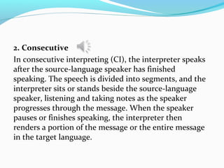 2. Consecutive
In consecutive interpreting (CI), the interpreter speaks
after the source-language speaker has finished
speaking. The speech is divided into segments, and the
interpreter sits or stands beside the source-language
speaker, listening and taking notes as the speaker
progresses through the message. When the speaker
pauses or finishes speaking, the interpreter then
renders a portion of the message or the entire message
in the target language.
 