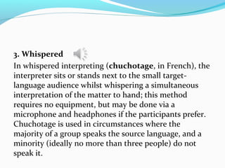 3. Whispered
In whispered interpreting (chuchotage, in French), the
interpreter sits or stands next to the small target-
language audience whilst whispering a simultaneous
interpretation of the matter to hand; this method
requires no equipment, but may be done via a
microphone and headphones if the participants prefer.
Chuchotage is used in circumstances where the
majority of a group speaks the source language, and a
minority (ideally no more than three people) do not
speak it.
 