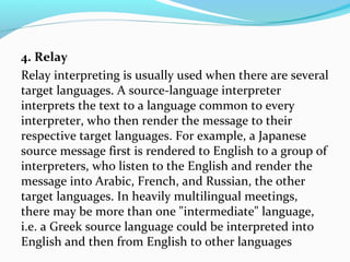 4. Relay
Relay interpreting is usually used when there are several
target languages. A source-language interpreter
interprets the text to a language common to every
interpreter, who then render the message to their
respective target languages. For example, a Japanese
source message first is rendered to English to a group of
interpreters, who listen to the English and render the
message into Arabic, French, and Russian, the other
target languages. In heavily multilingual meetings,
there may be more than one "intermediate" language,
i.e. a Greek source language could be interpreted into
English and then from English to other languages
 