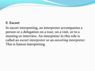 6. Escort
In escort interpreting, an interpreter accompanies a
person or a delegation on a tour, on a visit, or to a
meeting or interview. An interpreter in this role is
called an escort interpreter or an escorting interpreter.
This is liaison interpreting.
 