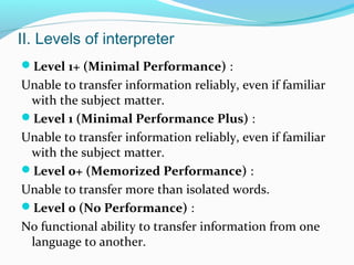 II. Levels of interpreter
Level 1+ (Minimal Performance) :
Unable to transfer information reliably, even if familiar
with the subject matter.
Level 1 (Minimal Performance Plus) :
Unable to transfer information reliably, even if familiar
with the subject matter.
Level 0+ (Memorized Performance) :
Unable to transfer more than isolated words.
Level 0 (No Performance) :
No functional ability to transfer information from one
language to another.
 