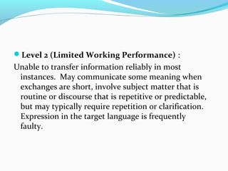 Level 2 (Limited Working Performance) :
Unable to transfer information reliably in most
instances. May communicate some meaning when
exchanges are short, involve subject matter that is
routine or discourse that is repetitive or predictable,
but may typically require repetition or clarification.
Expression in the target language is frequently
faulty.
 