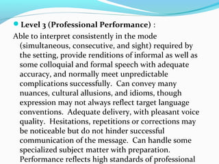 Level 3 (Professional Performance) :
Able to interpret consistently in the mode
(simultaneous, consecutive, and sight) required by
the setting, provide renditions of informal as well as
some colloquial and formal speech with adequate
accuracy, and normally meet unpredictable
complications successfully. Can convey many
nuances, cultural allusions, and idioms, though
expression may not always reflect target language
conventions. Adequate delivery, with pleasant voice
quality. Hesitations, repetitions or corrections may
be noticeable but do not hinder successful
communication of the message. Can handle some
specialized subject matter with preparation.
Performance reflects high standards of professional
 