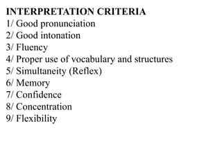 INTERPRETATION CRITERIA
1/ Good pronunciation
2/ Good intonation
3/ Fluency
4/ Proper use of vocabulary and structures
5/ Simultaneity (Reflex)
6/ Memory
7/ Confidence
8/ Concentration
9/ Flexibility
 