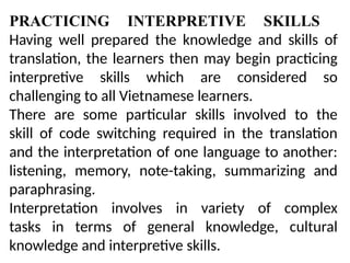 PRACTICING INTERPRETIVE SKILLS
Having well prepared the knowledge and skills of
translation, the learners then may begin practicing
interpretive skills which are considered so
challenging to all Vietnamese learners.
There are some particular skills involved to the
skill of code switching required in the translation
and the interpretation of one language to another:
listening, memory, note-taking, summarizing and
paraphrasing.
Interpretation involves in variety of complex
tasks in terms of general knowledge, cultural
knowledge and interpretive skills.
 