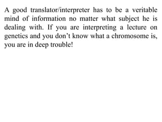 A good translator/interpreter has to be a veritable
mind of information no matter what subject he is
dealing with. If you are interpreting a lecture on
genetics and you don’t know what a chromosome is,
you are in deep trouble!
 