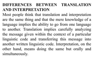 DIFFERENCES BETWEEN TRANSLATION
AND INTERPRETATION
Most people think that translation and interpretation
are the same thing and that the mere knowledge of a
language implies the ability to go from one language
to another. Translation implies carefully analyzing
the message given within the context of a particular
linguistic code and transferring this message into
another written linguistic code. Interpretation, on the
other hand, means doing the same but orally and
simultaneously.
 