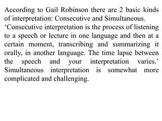 According to Gail Robinson there are 2 basic kinds
of interpretation: Consecutive and Simultaneous.
‘Consecutive interpretation is the process of listening
to a speech or lecture in one language and then at a
certain moment, transcribing and summarizing it
orally, in another language. The time lapse between
the speech and your interpretation varies.’
Simultaneous interpretation is somewhat more
complicated and challenging.
 