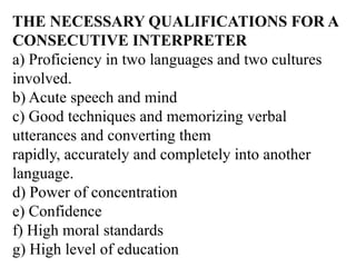 THE NECESSARY QUALIFICATIONS FOR A
CONSECUTIVE INTERPRETER
a) Proficiency in two languages and two cultures
involved.
b) Acute speech and mind
c) Good techniques and memorizing verbal
utterances and converting them
rapidly, accurately and completely into another
language.
d) Power of concentration
e) Confidence
f) High moral standards
g) High level of education
 