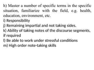 h) Master a number of specific terms in the specific
situation, familiarize with the field, e.g. health,
education, environment, etc.
i) Responsibility
j) Remaining impartial and not taking sides.
k) Ability of taking notes of the discourse segments,
if required
l) Be able to work under stressful conditions
m) High order note-taking skills
 