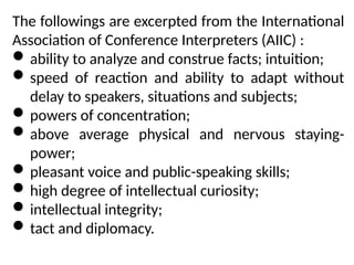 The followings are excerpted from the International
Association of Conference Interpreters (AIIC) :
ability to analyze and construe facts; intuition;
speed of reaction and ability to adapt without
delay to speakers, situations and subjects;
powers of concentration;
above average physical and nervous staying-
power;
pleasant voice and public-speaking skills;
high degree of intellectual curiosity;
intellectual integrity;
tact and diplomacy.
 