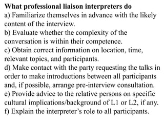 What professional liaison interpreters do
a) Familiarize themselves in advance with the likely
content of the interview.
b) Evaluate whether the complexity of the
conversation is within their competence.
c) Obtain correct information on location, time,
relevant topics, and participants.
d) Make contact with the party requesting the talks in
order to make introductions between all participants
and, if possible, arrange pre-interview consultation.
e) Provide advice to the relative persons on specific
cultural implications/background of L1 or L2, if any.
f) Explain the interpreter’s role to all participants.
 