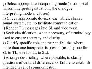 g) Select appropriate interpreting mode (in almost all
liaison interpreting situations, the dialogue-
interpreting mode is chosen)
h) Check appropriate devices, e.g. tables, chairs,
sound system, etc. to facilitate communication.
i) Render TL messages into SL and vice versa.
j) Seek classification, when necessary, of terminology
used to ensure accuracy and clarity.
k) Clarify specific role and responsibilities where
more than one interpreter is present (usually one for
SL to TL, one for TL to SL).
l) Arrange de-briefing, where possible, to clarify
questions of cultural difference, or failure to establish
intended level of communication.
 