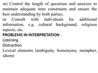 m) Control the length of questions and answers to
maintain adequate time constraints and ensure the
best understanding by both parties.
n) Consult with individuals for additional
information, e.g. cultural background, religious
aspects, etc.
PROBLEMS IN INTERPRETATION
Listening
Distraction
Lexical elements (ambiguity, homonymy, metaphor,
idiom)
 