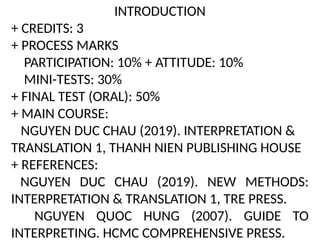 INTRODUCTION
+ CREDITS: 3
+ PROCESS MARKS
PARTICIPATION: 10% + ATTITUDE: 10%
MINI-TESTS: 30%
+ FINAL TEST (ORAL): 50%
+ MAIN COURSE:
NGUYEN DUC CHAU (2019). INTERPRETATION &
TRANSLATION 1, THANH NIEN PUBLISHING HOUSE
+ REFERENCES:
NGUYEN DUC CHAU (2019). NEW METHODS:
INTERPRETATION & TRANSLATION 1, TRE PRESS.
NGUYEN QUOC HUNG (2007). GUIDE TO
INTERPRETING. HCMC COMPREHENSIVE PRESS.
 
