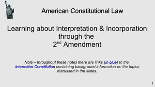 1
American Constitutional LawAmerican Constitutional Law
Learning about Interpretation & Incorporation
through the
2nd
Amendment
Note – throughout these notes there are links (in bluein blue) to the
Interactive ConstitutionInteractive Constitution containing background information on the topics
discussed in the slides.
 