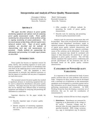1
Interpretation and Analysis of Power Quality Measurements
Christopher J. Melhorn
Electrotek Concepts, Inc.
Knoxville, Tennessee
Mark F. McGranaghan
Electrotek Concepts, Inc.
Knoxville, Tennessee
ABSTRACT
This paper describes advances in power quality
monitoring equipment and software tools for analyzing
power quality measurement results. Power quality
monitoring has advanced from strictly problem solving
to ongoing monitoring of system performance. The
increased amount of data being collected requires more
advanced analysis tools. Types of power quality
variations are described and the methods of
characterizing each type with measurements are
presented. Finally, methods for summarizing the
information and presenting it in useful report formats
are described.
INTRODUCTION
Power quality has become an important concern for
utility, facility, and consulting engineers in recent years.
End use equipment is more sensitive to disturbances that
arise both on the supplying power system and within the
customer facilities. Also, this equipment is more
interconnected in networks and industrial processes so
that the impacts of a problem with any piece of equipment
are much more severe.
The increased concern for power quality has resulted
in significant advances in monitoring equipment that can
be used to characterize disturbances and power quality
variations. This paper discusses the types of information
that can be obtained from different kinds of monitoring
equipment and methods for analyzing and presenting the
information in a useful form.
Important objectives for the paper include the
following:
• Describe important types of power quality
variations.
• Identify categories of monitoring equipment
that can be used to measure power quality
variations.
• Offer examples of different methods for
presenting the results of power quality
measurements.
• Describe tools for analyzing and presenting
the power quality measurement results.
Analysis tools for processing measurement data will
be described. These tools can present the information as
individual events (disturbance waveforms), trends, or
statistical summaries. By comparing events with libraries
of typical power quality variation characteristics and
correlating with system events (e.g. capacitor switching),
causes of the variations can be determined. In the same
manner, the measured data should be correlated with
impacts to help characterize the sensitivity of end use
equipment to power quality variations. This will help
identify equipment that requires power conditioning and
provide specifications for the protection that can be
developed based on the power quality variation
characteristics.
CATEGORIES OF POWER QUALITY
VARIATIONS
It is important to first understand the kinds of power
quality variations that can cause problems with sensitive
loads. Categories for these variations must be developed
with a consistent set of definitions so that measurement
equipment can be designed in a consistent manner and so
that information can be shared between different groups
performing measurements and evaluations. An IEEE
Working Group has been developing a consistent set of
definitions that can be used for coordination of
measurements.[1]
Power quality variations fall into two basic categories:
1. Disturbances. Disturbances are measured by
triggering on an abnormality in the voltage or
the current. Transient voltages may be
detected when the peak magnitude exceeds a
specified threshold. RMS voltage variations
(e.g. sags or interruptions) may be detected
 