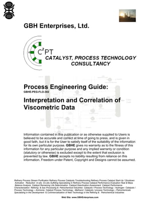 GBH Enterprises, Ltd.

Process Engineering Guide:
GBHE-PEG-FLO-302

Interpretation and Correlation of
Viscometric Data

Information contained in this publication or as otherwise supplied to Users is
believed to be accurate and correct at time of going to press, and is given in
good faith, but it is for the User to satisfy itself of the suitability of the information
for its own particular purpose. GBHE gives no warranty as to the fitness of this
information for any particular purpose and any implied warranty or condition
(statutory or otherwise) is excluded except to the extent that exclusion is
prevented by law. GBHE accepts no liability resulting from reliance on this
information. Freedom under Patent, Copyright and Designs cannot be assumed.

Refinery Process Stream Purification Refinery Process Catalysts Troubleshooting Refinery Process Catalyst Start-Up / Shutdown
Activation Reduction In-situ Ex-situ Sulfiding Specializing in Refinery Process Catalyst Performance Evaluation Heat & Mass
Balance Analysis Catalyst Remaining Life Determination Catalyst Deactivation Assessment Catalyst Performance
Characterization Refining & Gas Processing & Petrochemical Industries Catalysts / Process Technology - Hydrogen Catalysts /
Process Technology – Ammonia Catalyst Process Technology - Methanol Catalysts / process Technology – Petrochemicals
Specializing in the Development & Commercialization of New Technology in the Refining & Petrochemical Industries
Web Site: www.GBHEnterprises.com

 