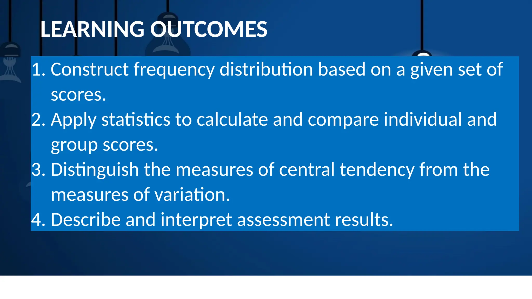 LEARNING OUTCOMES
1. Construct frequency distribution based on a given set of
scores.
2. Apply statistics to calculate and compare individual and
group scores.
3. Distinguish the measures of central tendency from the
measures of variation.
4. Describe and interpret assessment results.
 