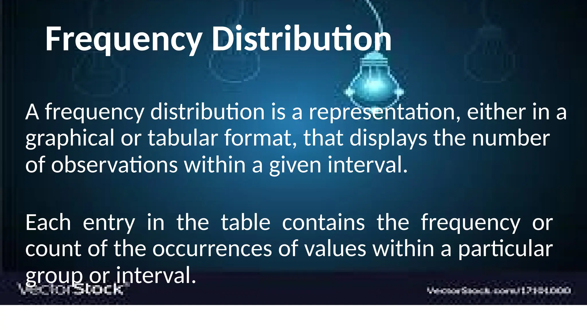 Frequency Distribution
A frequency distribution is a representation, either in a
graphical or tabular format, that displays the number
of observations within a given interval.
Each entry in the table contains the frequency or
count of the occurrences of values within a particular
group or interval.
 