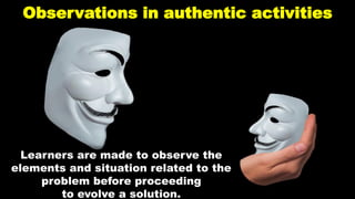 Observations in authentic activities
Learners are made to observe the
elements and situation related to the
problem before proceeding
to evolve a solution.
 