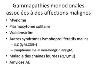 Gammapathies monoclonales associées àdes affections malignes 
• 
Myelome 
• 
Plasmocytome solitaire 
• 
Waldenström 
• 
Autres syndromes lymphoprolifératifs malins 
– 
LLC (IgM,CD5+) 
– 
Lymphome malin non‐hodgkinien(IgM) 
• 
Maladie des chaines lourdes (,,mu) 
• 
Amylose AL  