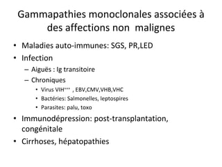 Gammapathies monoclonales associées à des affections non malignes 
• 
Maladies auto‐immunes: SGS, PR,LED 
• 
Infection 
– 
Aiguës : Ig transitoire 
– 
Chroniques 
• 
Virus VIH+++ , EBV,CMV,VHB,VHC 
• 
Bactéries: Salmonelles, leptospires 
• 
Parasites: palu, toxo 
• 
Immunodépression: post‐transplantation, congénitale 
• 
Cirrhoses, hépatopathies  