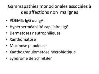 Gammapathies monoclonales associées à des affections non malignes 
• 
POEMS: IgG ou IgA 
• 
Hyperperméabilité capillaire: IgG 
• 
Dermatoses neutrophiliques 
• 
Xanthomatose 
• 
Mucinose papuleuse 
• 
Xanthogranulomatose nécrobiotique 
• 
Syndrome de Schnitzler  