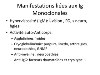 Manifestations liées aux Ig Monoclonales 
• 
Hyperviscosité (IgM): vision , FO, s neuro, hgies 
• 
Activité auto‐Anticorps: 
– 
Agglutinines froides 
– 
Cryoglobulinémie: purpura, livedo, arthralgies, neuropathies, GNMP 
– 
Anti‐myéline : neuropathies 
– 
Anti‐IgG: facteurs rhumatoïdes et cryo type III  