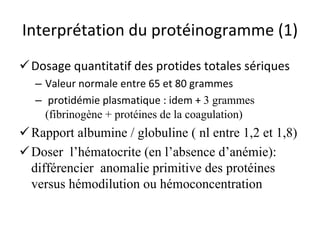 Interprétation du protéinogramme (1) 
 
Dosage quantitatif des protides totales sériques 
– 
Valeur normale entre 65 et 80 grammes 
– 
protidémie plasmatique : idem + 3 grammes (fibrinogène + protéines de la coagulation) 
 
Rapport albumine / globuline ( nl entre 1,2 et 1,8) 
 
Doser l’hématocrite (en l’absence d’anémie): différencier anomalie primitive des protéines versus hémodilution ou hémoconcentration  
