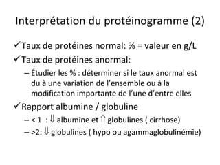 Interprétation du protéinogramme (2) 
 
Taux de protéines normal: % = valeur en g/L 
 
Taux de protéines anormal: 
– 
Étudier les % : déterminer si le taux anormal est du àune variation de l’ensemble ou àla 
modification importante de l’une d’entre elles 
 
Rapport albumine / globuline 
– 
< 1 :  albumine et  globulines ( cirrhose) 
– 
>2:  globulines ( hypo ou agammaglobulinémie)  