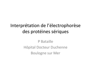 Interprétation de l’électrophorèse des protéines sériques 
P Bataille 
Hôpital Docteur Duchenne 
Boulogne sur Mer  