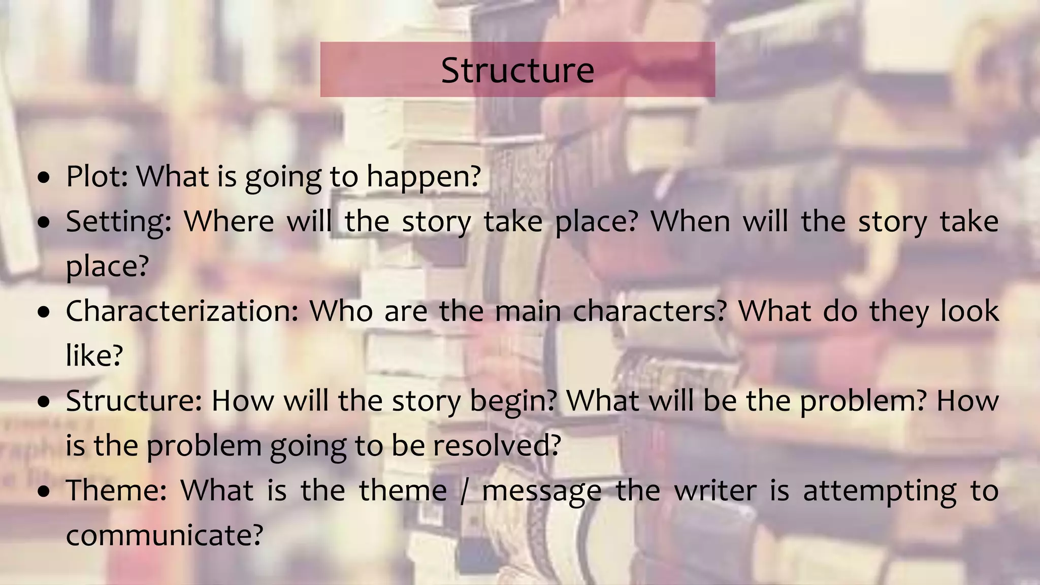  Plot: What is going to happen?
 Setting: Where will the story take place? When will the story take
place?
 Characterization: Who are the main characters? What do they look
like?
 Structure: How will the story begin? What will be the problem? How
is the problem going to be resolved?
 Theme: What is the theme / message the writer is attempting to
communicate?
Structure
 