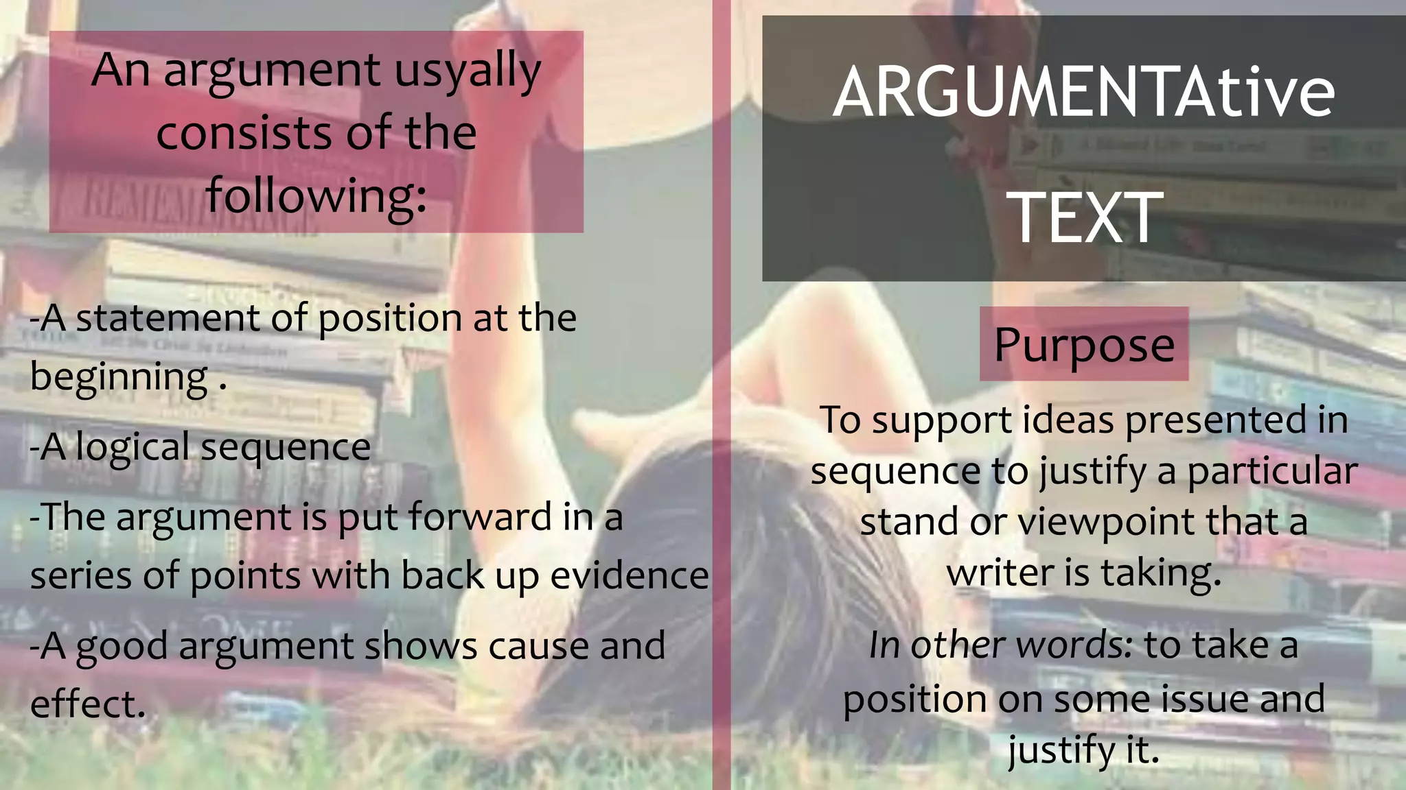 ARGUMENTAtive
TEXT
To support ideas presented in
sequence to justify a particular
stand or viewpoint that a
writer is taking.
In other words: to take a
position on some issue and
justify it.
Purpose
-A statement of position at the
beginning .
-A logical sequence
-The argument is put forward in a
series of points with back up evidence
-A good argument shows cause and
effect.
An argument usyally
consists of the
following:
 