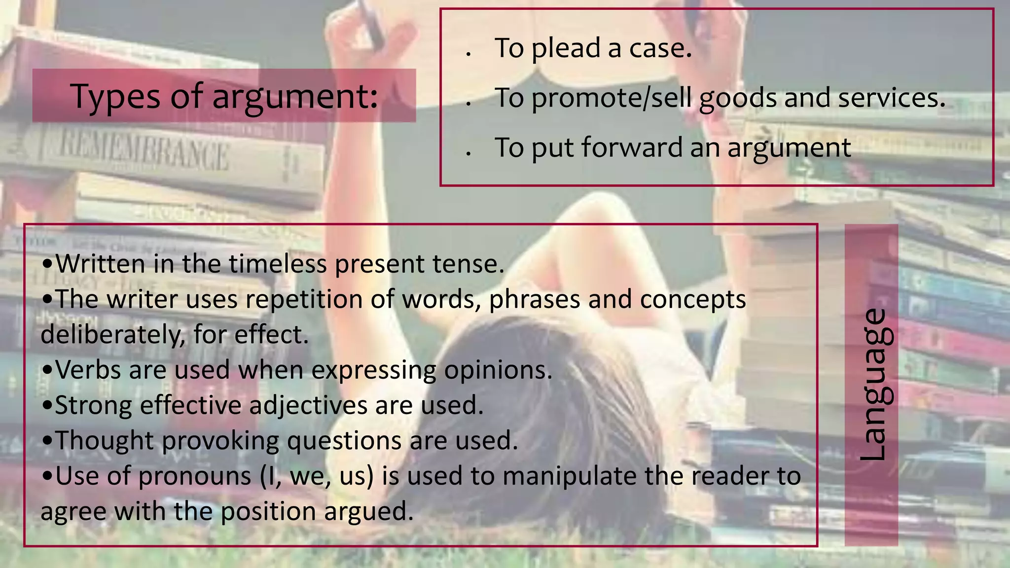 Types of argument:
 To plead a case.
 To promote/sell goods and services.
 To put forward an argument
•Written in the timeless present tense.
•The writer uses repetition of words, phrases and concepts
deliberately, for effect.
•Verbs are used when expressing opinions.
•Strong effective adjectives are used.
•Thought provoking questions are used.
•Use of pronouns (I, we, us) is used to manipulate the reader to
agree with the position argued.
Language
 