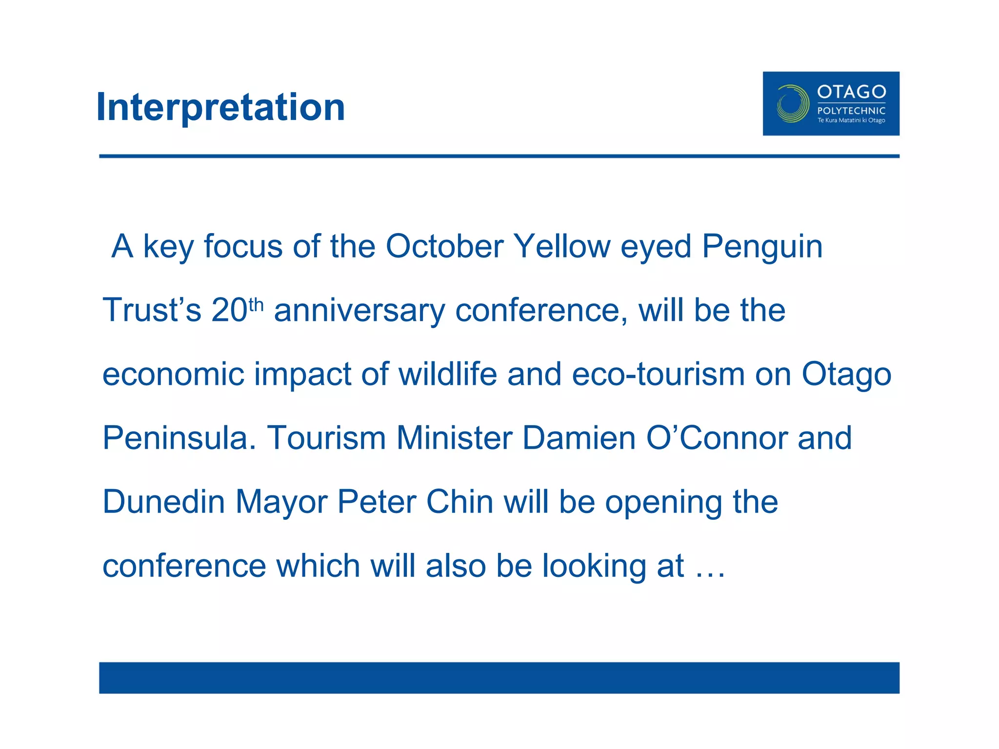 Interpretation A key focus of the October Yellow eyed Penguin Trust’s 20 th  anniversary conference, will be the economic impact of wildlife and eco-tourism on Otago Peninsula. Tourism Minister Damien O’Connor and Dunedin Mayor Peter Chin will be opening the conference which will also be looking at …  