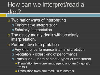 How can we interpret/read a
doc?
   Two major ways of interpreting
     Performative  Interpretation
     Scholarly Interpretation

   The essay mainly deals with scholarly
    interpretation.
   Performative Interpretation
     Any kind of performance is an interpretation
     Recitation - oldest kind of performance
     Translation – there can be 2 types of translation
       Translation   from one language to another (linguistic
        trans.)
       Translation from one medium to another
 