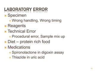 LABORATORY ERROR
 Specimen
 Wrong handling, Wrong timing
 Reagents
 Technical Error
 Procedural error, Sample mix up
 Diet – protein rich food
 Medications
 Spironolactone in digoxin assay
 Thiazide in uric acid
10
 