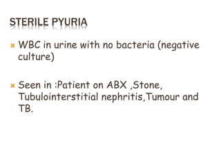 STERILE PYURIA
 WBC in urine with no bacteria (negative
culture)
 Seen in :Patient on ABX ,Stone,
Tubulointerstitial nephritis,Tumour and
TB.
 