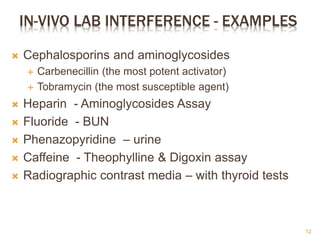 IN-VIVO LAB INTERFERENCE - EXAMPLES
 Cephalosporins and aminoglycosides
 Carbenecillin (the most potent activator)
 Tobramycin (the most susceptible agent)
 Heparin - Aminoglycosides Assay
 Fluoride - BUN
 Phenazopyridine – urine
 Caffeine - Theophylline & Digoxin assay
 Radiographic contrast media – with thyroid tests
12
 