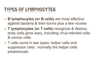 TYPES OF LYMPHOCYTES
 B lymphocytes (or B cells) are most effective
against bacteria & their toxins plus a few viruses
 T lymphocytes (or T cells) recognize & destroy
body cells gone awry, including virus-infected cells
& cancer cells.
 T cells come in two types: helper cells and
suppressor cells; normally the helper cells
predominate.
 
