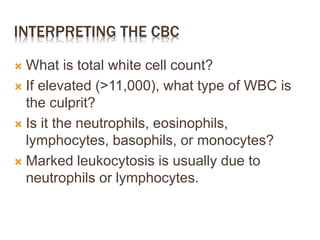 INTERPRETING THE CBC
 What is total white cell count?
 If elevated (>11,000), what type of WBC is
the culprit?
 Is it the neutrophils, eosinophils,
lymphocytes, basophils, or monocytes?
 Marked leukocytosis is usually due to
neutrophils or lymphocytes.
 