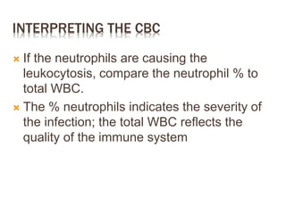 INTERPRETING THE CBC
 If the neutrophils are causing the
leukocytosis, compare the neutrophil % to
total WBC.
 The % neutrophils indicates the severity of
the infection; the total WBC reflects the
quality of the immune system
 