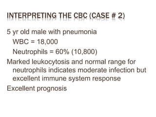 INTERPRETING THE CBC (CASE # 2)
5 yr old male with pneumonia
WBC = 18,000
Neutrophils = 60% (10,800)
Marked leukocytosis and normal range for
neutrophils indicates moderate infection but
excellent immune system response
Excellent prognosis
 