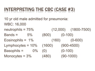 INTERPRETING THE CBC (CASE #3)
10 yr old male admitted for pneumonia:
WBC: 16,000
neutrophils = 75% (12,000) (1800-7500)
Bands = 5% (800) (0-100)
Eosinophils = 1% (160) (0-600)
Lymphocytes = 10% (1600) (900-4500)
Basophils = 0% (0) (0-100)
Monocytes = 3% (480) (90-1000)
 