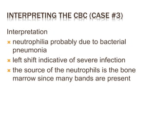 INTERPRETING THE CBC (CASE #3)
Interpretation
 neutrophilia probably due to bacterial
pneumonia
 left shift indicative of severe infection
 the source of the neutrophils is the bone
marrow since many bands are present
 