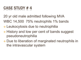 CASE STUDY # 4
20 yr old male admitted following MVA
WBC 14,500 75% neutrophils 1% bands
 Leukocytosis due to neutrophilia
 History and low per cent of bands suggest
pseudoneutrophilia
 Due to liberation of marginated neutrophils in
the intravascular system
 