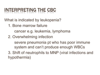 INTERPRETING THE CBC
What is indicated by leukopenia?
1. Bone marrow failure
cancer e.g. leukemia, lymphoma
2. Overwhelming infection
severe pneumonia pt who has poor immune
system and can’t produce enough WBCs
3. Shift of neutrophils to MNP (viral infections and
hypothermia)
 